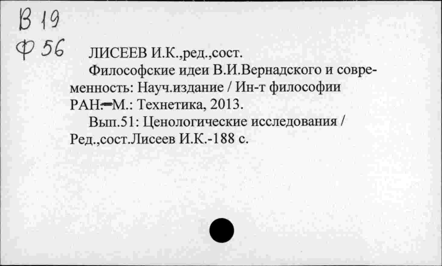 ﻿ЛИСЕЕВ И.К.,ред.,сост.
Философские идеи В.И.Вернадского и современность: Науч.издание / Ин-т философии РАН—М.: Технетика, 2013.
Вып.51: Ценологические исследования / Ред.,сост.Лисеев И.К.-188 с.